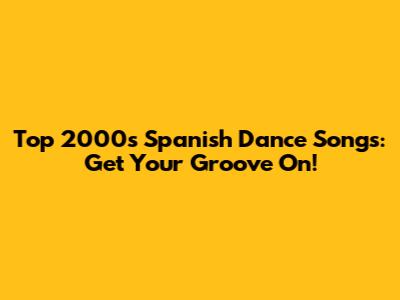 Top 2000s Spanish Dance Songs: Get Your Groove On!