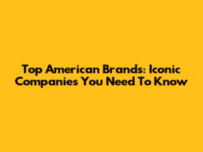 Top American Brands: Iconic Companies You Need To Know