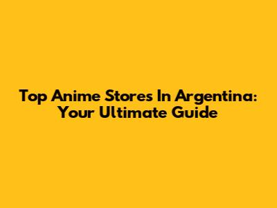 Top Anime Stores In Argentina: Your Ultimate Guide