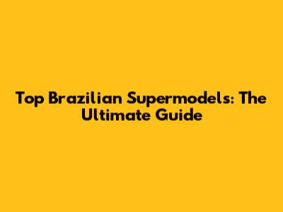 Top Brazilian Supermodels: The Ultimate Guide