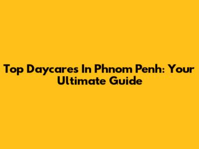 Top Daycares In Phnom Penh: Your Ultimate Guide