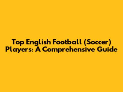 Top English Football (Soccer) Players: A Comprehensive Guide