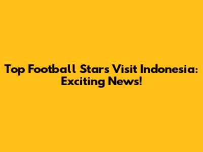 Top Football Stars Visit Indonesia: Exciting News!