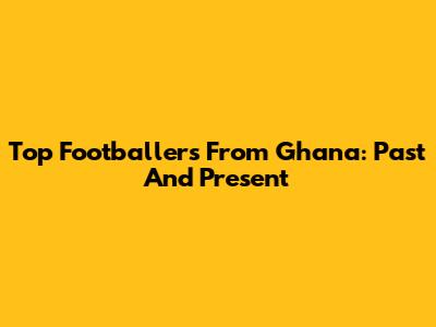 Top Footballers From Ghana: Past And Present