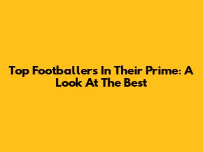 Top Footballers In Their Prime: A Look At The Best