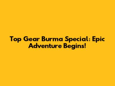 Top Gear Burma Special: Epic Adventure Begins!