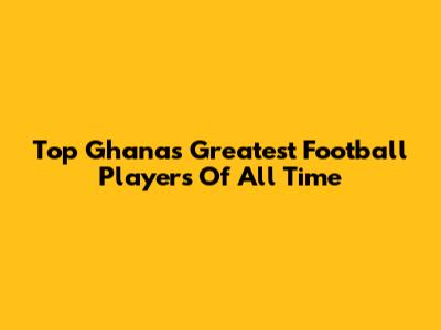 Top Ghana's Greatest Football Players Of All Time