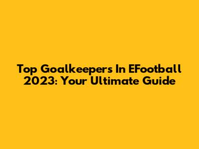 Top Goalkeepers In EFootball 2023: Your Ultimate Guide