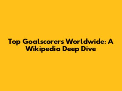 Top Goalscorers Worldwide: A Wikipedia Deep Dive