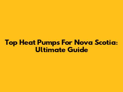 Top Heat Pumps For Nova Scotia: Ultimate Guide
