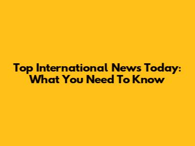 Top International News Today: What You Need To Know