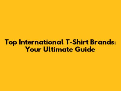 Top International T-Shirt Brands: Your Ultimate Guide