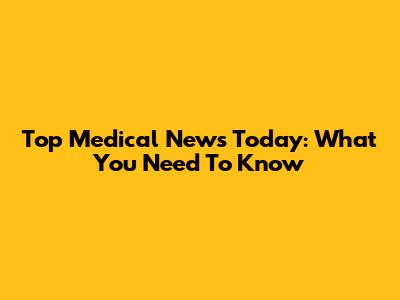 Top Medical News Today: What You Need To Know