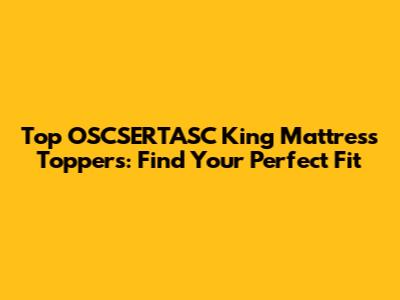Top OSCSERTASC King Mattress Toppers: Find Your Perfect Fit
