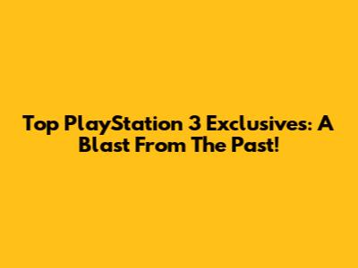 Top PlayStation 3 Exclusives: A Blast From The Past!