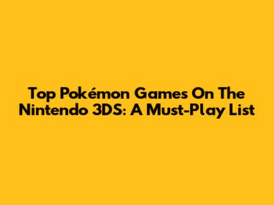 Top Pokémon Games On The Nintendo 3DS: A Must-Play List