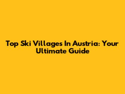 Top Ski Villages In Austria: Your Ultimate Guide