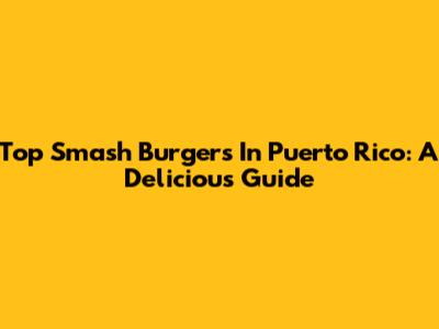Top Smash Burgers In Puerto Rico: A Delicious Guide