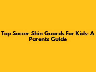 Top Soccer Shin Guards For Kids: A Parent's Guide