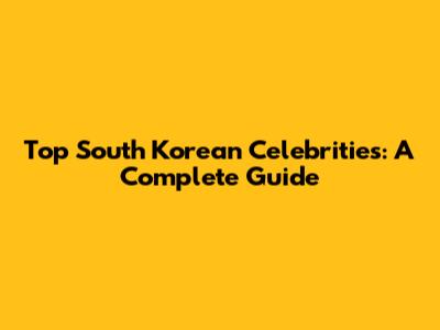 Top South Korean Celebrities: A Complete Guide