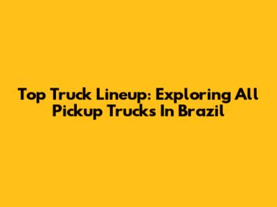 Top Truck Lineup: Exploring All Pickup Trucks In Brazil