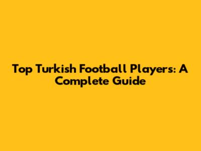 Top Turkish Football Players: A Complete Guide