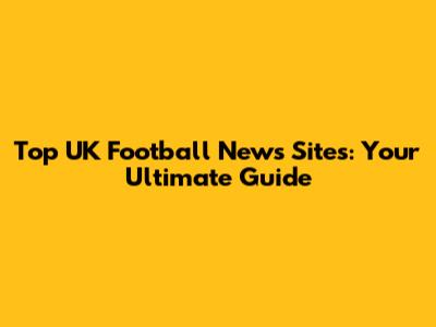 Top UK Football News Sites: Your Ultimate Guide