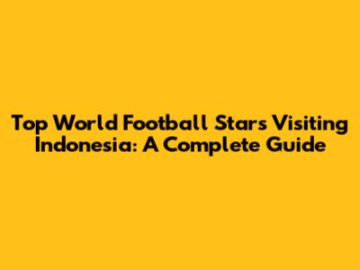 Top World Football Stars Visiting Indonesia: A Complete Guide