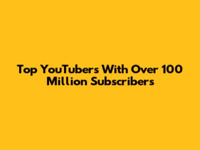 Top YouTubers With Over 100 Million Subscribers