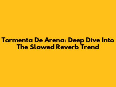 Tormenta De Arena: Deep Dive Into The Slowed Reverb Trend