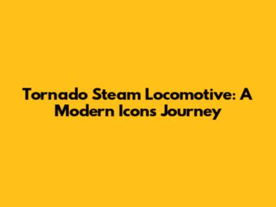 Tornado Steam Locomotive: A Modern Icon's Journey