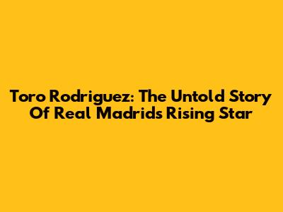 Toro Rodriguez: The Untold Story Of Real Madrid's Rising Star