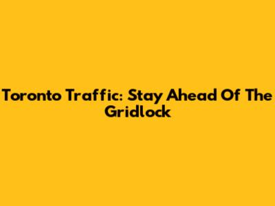 Toronto Traffic: Stay Ahead Of The Gridlock