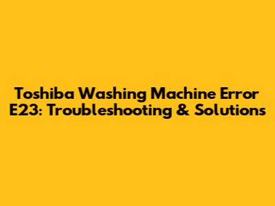 Toshiba Washing Machine Error E23: Troubleshooting & Solutions