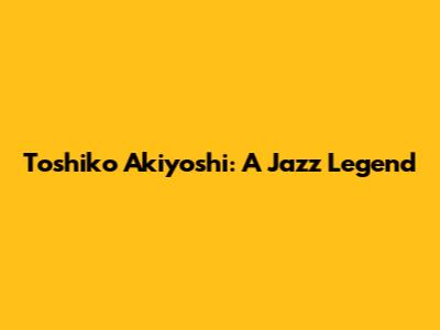 Toshiko Akiyoshi: A Jazz Legend