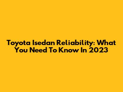 Toyota Isedan Reliability: What You Need To Know In 2023