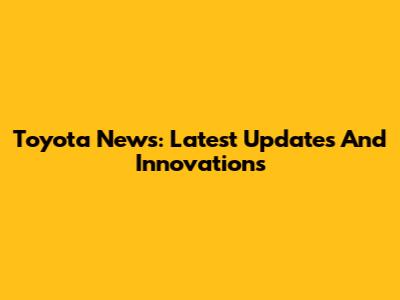 Toyota News: Latest Updates And Innovations