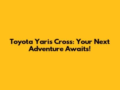 Toyota Yaris Cross: Your Next Adventure Awaits!