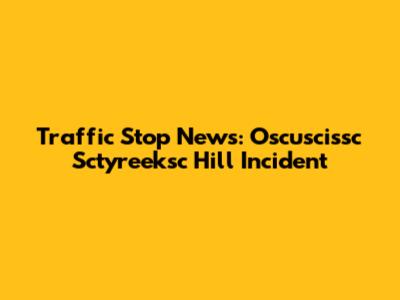 Traffic Stop News: Oscuscissc Sctyreeksc Hill Incident