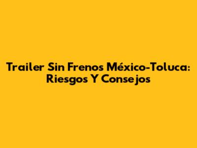 Trailer Sin Frenos México-Toluca: Riesgos Y Consejos