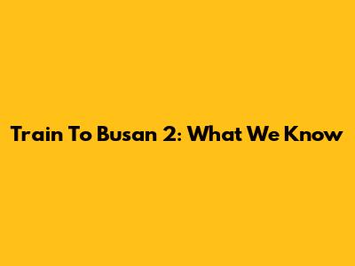 Train To Busan 2: What We Know