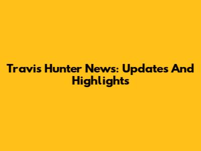 Travis Hunter News: Updates And Highlights