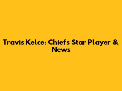 Travis Kelce: Chiefs' Star Player & News