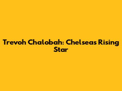 Trevoh Chalobah: Chelsea's Rising Star