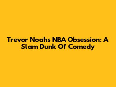 Trevor Noah's NBA Obsession: A Slam Dunk Of Comedy