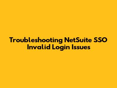 Troubleshooting NetSuite SSO Invalid Login Issues