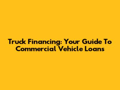 Truck Financing: Your Guide To Commercial Vehicle Loans