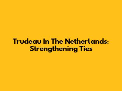 Trudeau In The Netherlands: Strengthening Ties