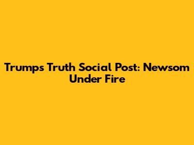 Trump's Truth Social Post: Newsom Under Fire