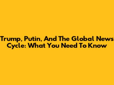 Trump, Putin, And The Global News Cycle: What You Need To Know